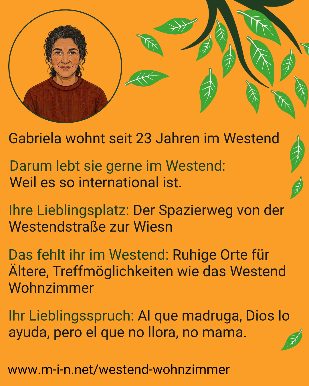 Gabriela wohnt seit 23 Jahren im Westend. Sie lebt gerne dort, weil es so international ist. Ihr Lieblingsplatz ist der Spazierweg von der Westendstraße zur Wiesn. Ihr fehlen ruhige Orte für Ältere und Treffmöglichkeiten wie das Westend Wohnzimmer. Ihr Lieblingsspruch auf Spanisch: Al que madruga, Dios lo ayuda, pero el que no llora, no mama.