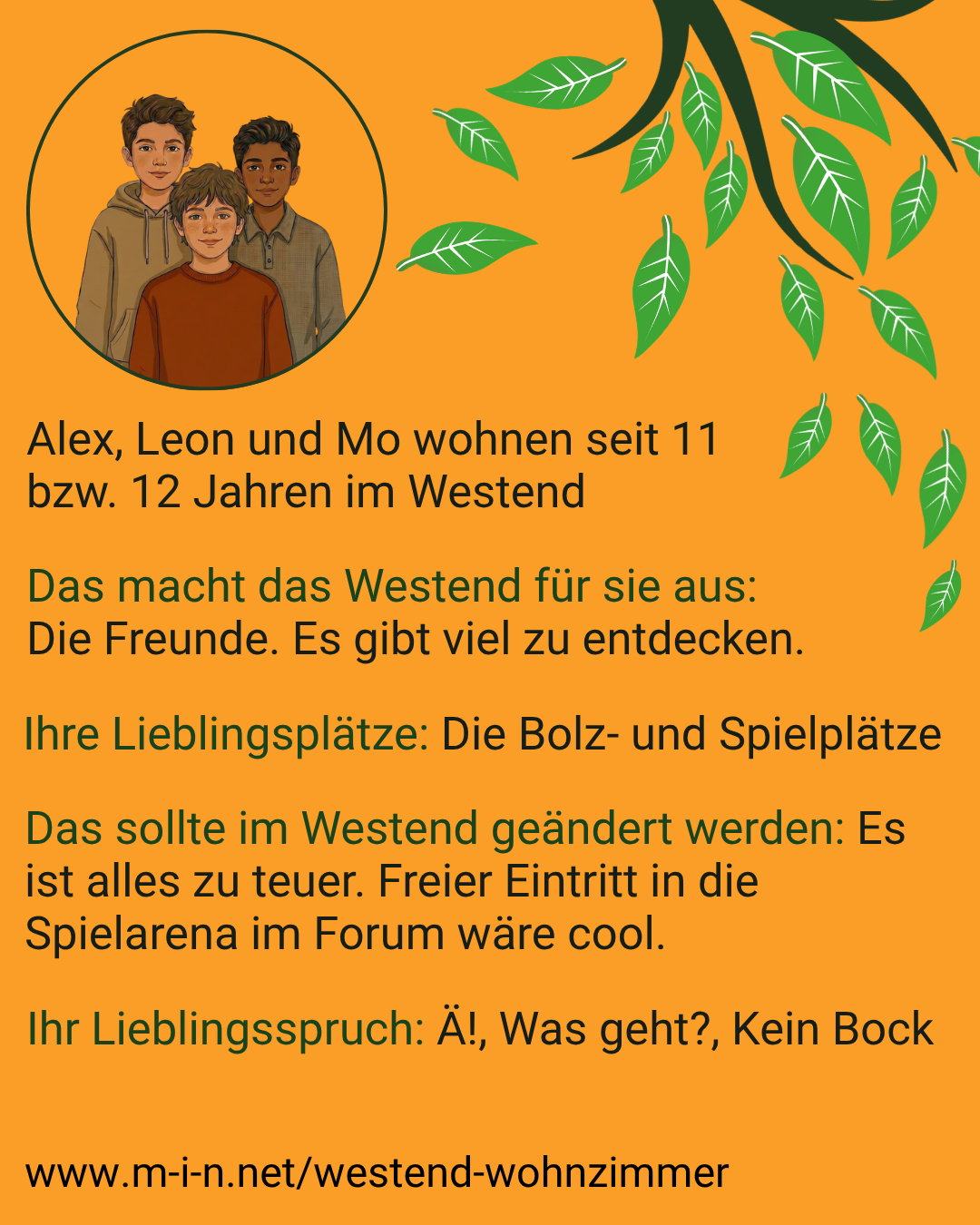 Alex, Leon und Mo wohnen seit 11 bzw. 12 Jahren im Westend. Für sie machen die Freunde das Viertel aus, und es gibt viel zu entdecken. Ihre Lieblingsplätze sind die Bolz- und Spielplätze. Ändern würden sie: Es ist alles zu teuer, freier Eintritt in die Spielarena im Forum wäre cool. Ihre Lieblingssprüche: Ä!, Was geht?, Kein Bock.