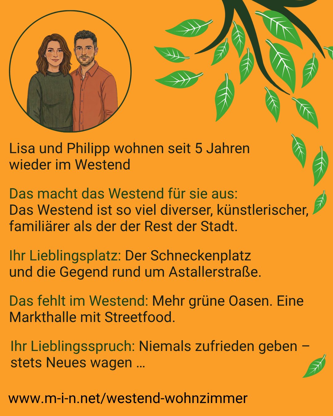 Lisa und Philipp wohnen seit 5 Jahren wieder im Westend. Für sie ist das Westend viel diverser, künstlerischer und familiärer als der Rest der Stadt. Ihr Lieblingsplatz ist der Schneckenplatz und die Gegend rund um die Astallerstraße. Ihnen fehlen mehr grüne Oasen und eine Markthalle mit Streetfood. Ihr Lieblingsspruch: Niemals zufrieden geben, stets Neues wagen.