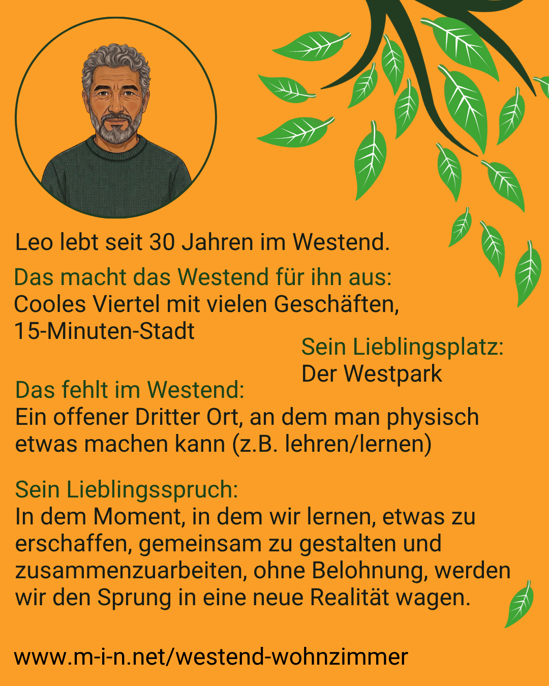 Leo, seit 30 Jahren im Westend. Für ihn ein cooles Viertel mit vielen Geschäften, eine 15-Minuten-Stadt. Sein Lieblingsplatz ist der Westpark. Ihm fehlt ein offener Dritter Ort, an dem man physisch etwas machen kann, etwa lehren und lernen. Sein Lieblingsspruch: In dem Moment, in dem wir lernen, etwas zu erschaffen, gemeinsam zu gestalten und zusammenzuarbeiten, ohne Belohnung, werden wir den Sprung in eine neue Realität wagen.